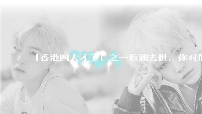 「香港四大才子」之一蔡澜去世，你对他有哪些了解？如何评价他的成就？