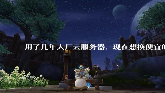 用了几年大厂云服务器，现在想换便宜的，有推荐的吗?