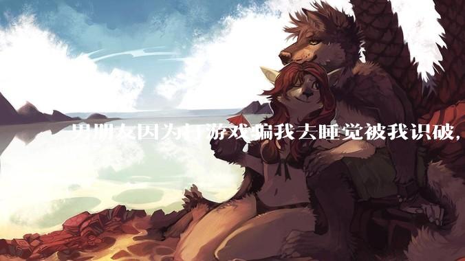 男朋友因为打游戏骗我去睡觉被我识破，然后我提了分手，他同意了，问问男孩子们他怎么想的？