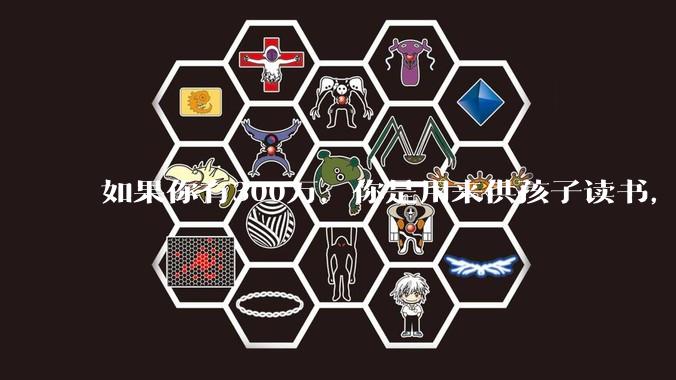 如果你有300万，你是用来供孩子读书，还是留着以后给ta买房或者保底？